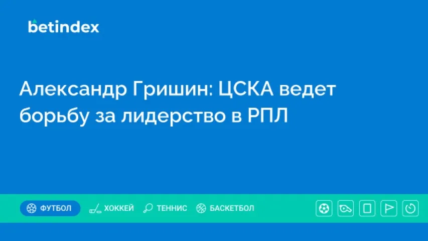 Александр Гришин: ЦСКА ведет борьбу за лидерство в РПЛ
